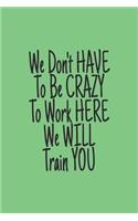You Don't have to Be Crazy to Work Here We Will Train You journal: Lined journal for Women and men and girls 120 pages 6 x 9 letter size