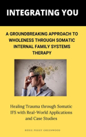 Integrating You: A Groundbreaking Approach to Wholeness Through Somatic Internal Family Systems Therapy: Healing Trauma through Somatic IFS with Real-World Applicati