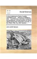A short statement of facts, humbly submitted to the ... Marquis of Salisbury, and ... Lord Romney; and other noblemen and gentlemen, concerning the iron fence railing parting their respective grounds, in the Green Park. By John Hanson, ...