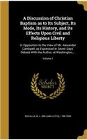 A Discussion of Christian Baptism as to Its Subject, Its Mode, Its History, and Its Effects Upon Civil and Religious Liberty: In Opposition to the View of Mr. Alexander Cambpell, as Expressed in Seven Days' Debate With the Author, at Washington, ...; Volume 1