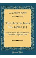 The Days of James Iiij, 1488-1513: Extracts From the Royal Letters, Polydore Vergil and Hall (Classic Reprint)