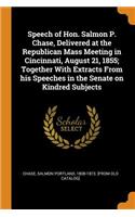 Speech of Hon. Salmon P. Chase, Delivered at the Republican Mass Meeting in Cincinnati, August 21, 1855; Together with Extracts from His Speeches in the Senate on Kindred Subjects