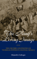 King's Living Image: The Culture and Politics of Viceregal Power in Colonial Mexico