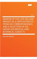 Memoir of the Late William Wright, M. D. with Extracts from His Correspondence, and a Selection of His Papers on Medical and Botanical Subjects