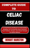 Complete Guide to Celiac Disease: A Comprehensive Handbook For Understanding, Managing, And Thriving With Gluten Sensitivity Expert Guidance, Recipes, And Lifestyle Strategies For Ho