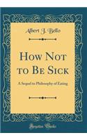 How Not to Be Sick: A Sequel to Philosophy of Eating (Classic Reprint): A Sequel to Philosophy of Eating (Classic Reprint)