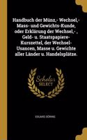 Handbuch der Münz, - Wechsel, - Mass- und Gewichts-Kunde, oder Erklärung der Wechsel, -, Geld- u. Staatspapiere-Kurszettel, der Wechsel-Usancen, Masse u. Gewichte aller Länder u. Handelsplätze.
