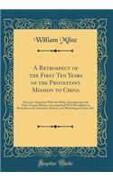 A Retrospect of the First Ten Years of the Protestant Mission to China: Now, in Connection with the Malay, Denominated, the Ultra-Ganges Mission; Accompanied with Miscellaneous Remarks on the Literature, History, and Mythology of China, &C