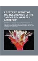 A Certified Report of the Investigation of the Case of REV. Garret J. Garretson; Before the Classis of Geneva, in Extra Session at Lodi, April 27, 1853, Relative to a Charge of Immoral Conduct Together with the Proceedings of the Civil Courts in th: (English)