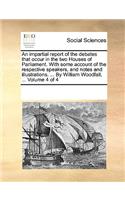 An Impartial Report of the Debates That Occur in the Two Houses of Parliament. with Some Account of the Respective Speakers, and Notes and Illustrations. ... by William Woodfall, ... Volume 4 of 4
