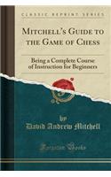 Mitchell's Guide to the Game of Chess: Being a Complete Course of Instruction for Beginners (Classic Reprint)