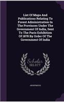 List Of Maps And Publications Relating To Forest Administration In The Provinces Under The Government Of India, Sent To The Paris Exhibition Of 1878 By Order Of The Government Of India: (English)
