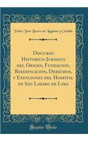 Discurso Historico-Juridico del Origen, Fundacion, Reedificacion, Derechos, Y Exenciones del Hospital de San Lazaro de Lima (Classic Reprint)