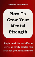 How to Grow Your Mental Strength: Simple, workable and effective secrets on how to develop your brain for greatness and success