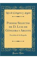 Poesias Selectas de D. Luis de Gï¿½ngora Y Argote: Precedidas de Su Biografia (Classic Reprint): Precedidas de Su Biografia (Classic Reprint)