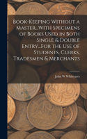 Book-Keeping Without a Master...With Specimens of Books Used in Both Single & Double Entry...For the Use of Students, Clerks, Tradesmen & Merchants