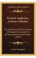 Ecclesia Anglicana, Ecclesia Catholica: Or the Doctrine of the Church of England Consonant to Scripture, Reason and Fathers (1847)