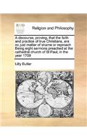 A discourse, proving, that the faith and practice of true Christians, are no just matter of shame or reproach Being eight sermons preached at the cathedral church of St Paul, in the year 1709