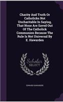 Charity And Truth Or Catholicks Not Uncharitable In Saying, That None Are Saved Out Of The Catholick Communion Because The Rule Is Not Universal By E. Hawarden