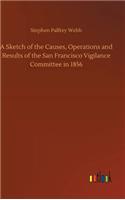 Sketch of the Causes, Operations and Results of the San Francisco Vigilance Committee in 1856