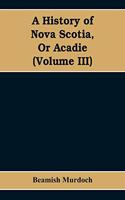 History of Nova Scotia, Or Acadie (Volume III)