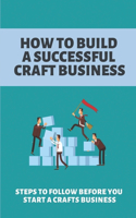 How To Build A Successful Craft Business: Steps To Follow Before You Start A Crafts Business: Online Craft Business