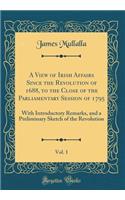 A View of Irish Affairs Since the Revolution of 1688, to the Close of the Parliamentary Session of 1795, Vol. 1: With Introductory Remarks, and a Preliminary Sketch of the Revolution (Classic Reprint)