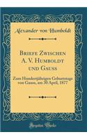 Briefe Zwischen A. V. Humboldt Und Gauss: Zum Hundertjï¿½hrigen Geburtstage Von Gauss, Am 30 April, 1877 (Classic Reprint)