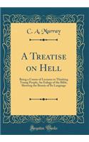 A Treatise on Hell: Being a Course of Lectures to Thinking Young People; An Eulogy of the Bible, Showing the Beauty of Its Language (Classic Reprint)