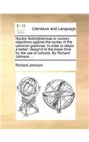 Noctes Nottinghamic] or Cursory Objections Against the Syntax of the Common-Grammar, in Order to Obtain a Better: Design'd in the Mean Time for the Use of Schools. by Richard Johnson. ...(English)