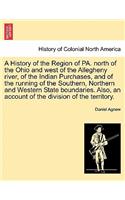 History of the Region of Pa. North of the Ohio and West of the Allegheny River, of the Indian Purchases, and of the Running of the Southern, Northern and Western State Boundaries. Also, an Account of the Division of the Territory.