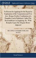 No Reason for Applying for the Repeal or Explanation of the Corporation and Test Acts. Being a Further Confutation of a Pamphlet Lately Published, Called the Reasonableness of Applying, &c. with Remarks Upon the Dispute Better Adjusted