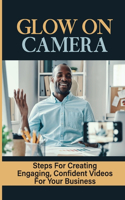 Glow On Camera: Steps For Creating Engaging, Confident Videos For Your Business: How To Appear Natural On Video