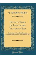 Seventy Years of Life in the Victorian Era: Embracing a Travelling Record in Australia, New Zealand, and America, &c (Classic Reprint)
