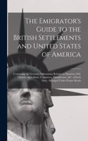 The Emigrator's Guide to the British Settlements and United States of America [microform]: Containing All Necessary Information Relative to Situation, Soil, Climate, Agriculture, Commerce, Manufacture, &c. of Each State, Arranged Under Pro