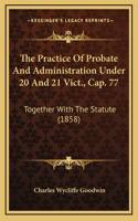 The Practice of Probate and Administration Under 20 and 21 Vict., Cap. 77