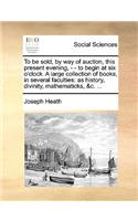 To Be Sold, by Way of Auction, This Present Evening, - - To Begin at Six O'Clock. a Large Collection of Books, in Several Faculties