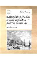 An Argument to Prove, That It Is the Indispensible Duty of the Creditors of the Public to Insist, That Government Do Forthwith Bring Forward the Consideration of the State of the Nation; ... by John Earl of Stair.