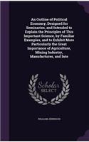 Outline of Political Economy, Designed for Seminaries, and Intended to Explain the Principles of This Important Science, by Familiar Examples, and to Exhibit More Particularly the Great Importance of Agriculture, Mining Industry, Manufactures, and