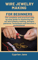 Wire Jewelry Making For Beginners: The complete and practical step-by-step guide to mastering the art of wire jewelry making, designs, patterns, techniques and become a professional