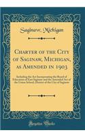 Charter of the City of Saginaw, Michigan, as Amended in 1903: Including the ACT Incorporating the Board of Education of East Saginaw and the Amended Act of the Union School, District of the City of Saginaw (Classic Reprint)