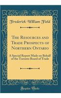 The Resources and Trade Prospects of Northern Ontario: A Special Report Made on Behalf of the Toronto Board of Trade (Classic Reprint)