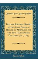 Twelfth Biennial Report of the State Board of Health of Maryland, for the Two Years Ending December 31st, 1897 (Classic Reprint)