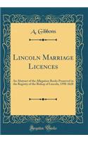 Lincoln Marriage Licences: An Abstract of the Allegation Books Preserved in the Registry of the Bishop of Lincoln, 1598-1628 (Classic Reprint)