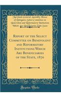 Report of the Select Committee on Benevolent and Reformatory Institutions Which Are Beneficiaries of the State, 1870 (Classic Reprint)