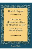Lettre de Monsieur le Duc de Mayenne, au Roy: Avec la Response à Icelle par Sa Majesté (Classic Reprint)