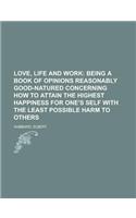 Love, Life and Work; Being a Book of Opinions Reasonably Good-Natured Concerning How to Attain the Highest Happiness for One's Self with the: Being a Book of Opinions Reasonably Good-natured Concerning How to Attain the Highest Happiness for One's Self With the Least Possible Harm to Others