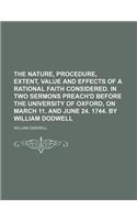 The Nature, Procedure, Extent, Value and Effects of a Rational Faith Considered. in Two Sermons Preach'd Before the University of Oxford, on March 11. and June 24. 1744. by William Dodwell