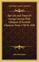 Life and Times of George Lawson with Glimpses of Scottish Character from 1720 to 1820