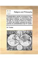 Predestination calmly considered from principles of reason, in consistency with the nature of things, and the scriptures of truth, in a series of letters to a friend To which are added, answers to seven queries on predestination By W Tucker